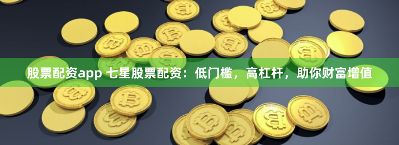 股票配资app 七星股票配资：低门槛，高杠杆，助你财富增值