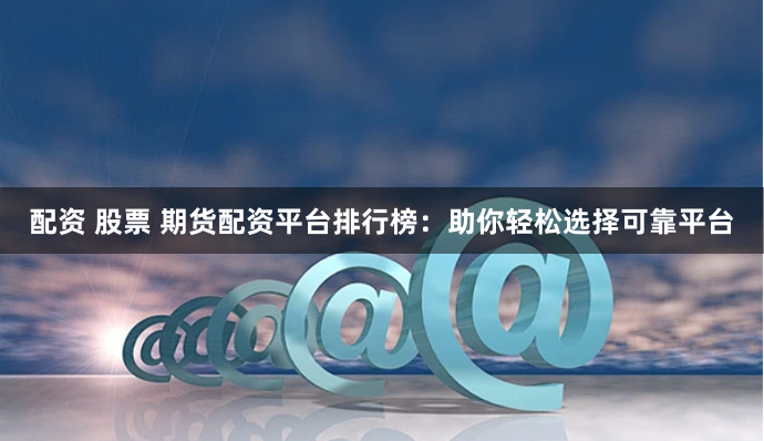 配资 股票 期货配资平台排行榜：助你轻松选择可靠平台