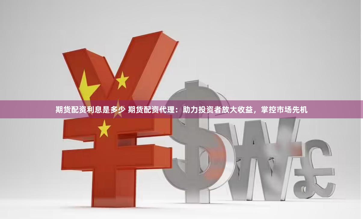 期货配资利息是多少 期货配资代理：助力投资者放大收益，掌控市场先机