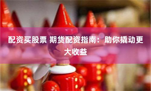配资买股票 期货配资指南：助你撬动更大收益
