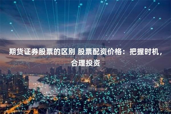期货证券股票的区别 股票配资价格：把握时机，合理投资