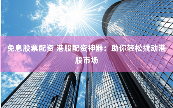 免息股票配资 港股配资神器：助你轻松撬动港股市场
