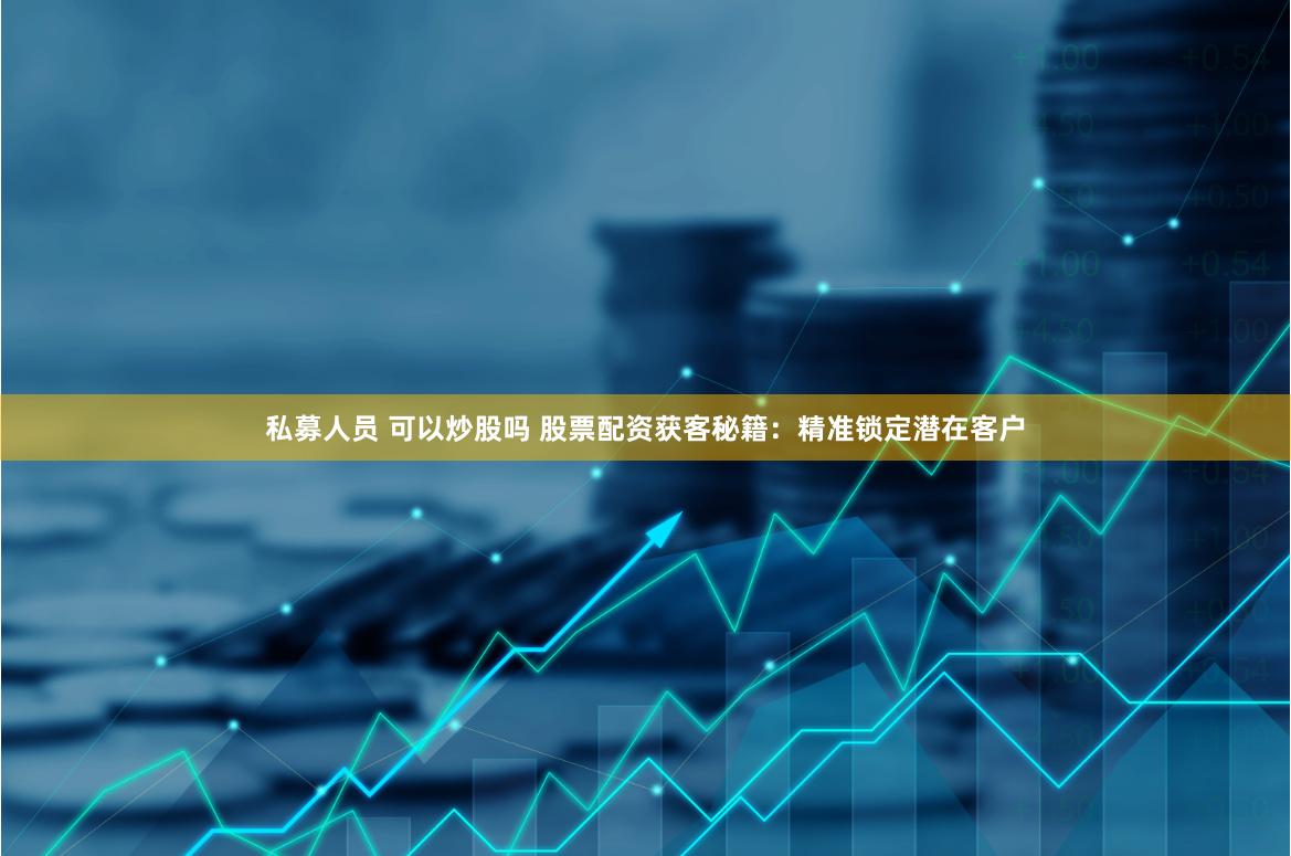私募人员 可以炒股吗 股票配资获客秘籍：精准锁定潜在客户