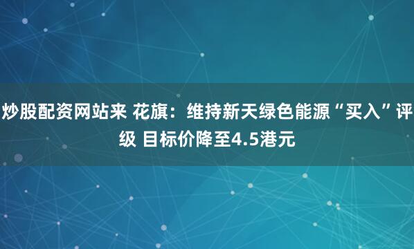 炒股配资网站来 花旗：维持新天绿色能源“买入”评级 目标价降至4.5港元