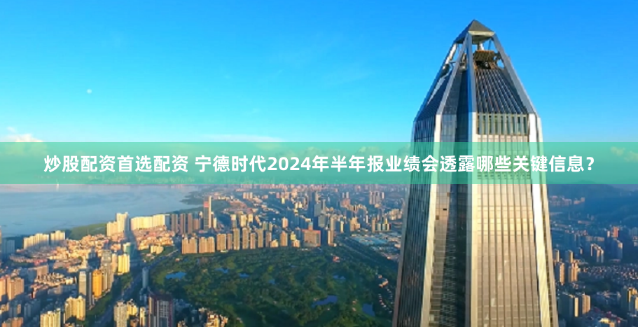 炒股配资首选配资 宁德时代2024年半年报业绩会透露哪些关键信息？