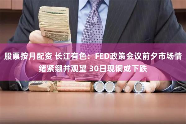 股票按月配资 长江有色：FED政策会议前夕市场情绪紧绷并观望 30日现铜或下跌