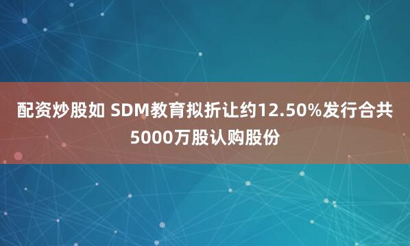 配资炒股如 SDM教育拟折让约12.50%发行合共5000万股认购股份