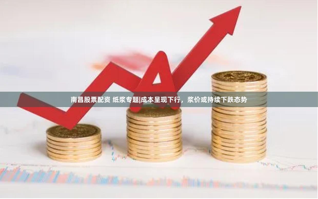 南昌股票配资 纸浆专题|成本呈现下行，浆价或持续下跌态势