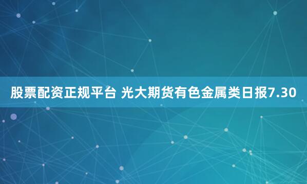 股票配资正规平台 光大期货有色金属类日报7.30