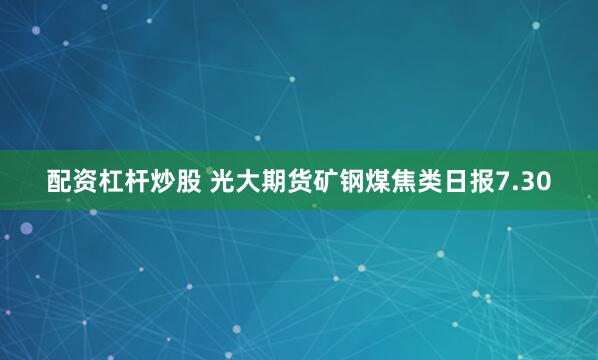 配资杠杆炒股 光大期货矿钢煤焦类日报7.30