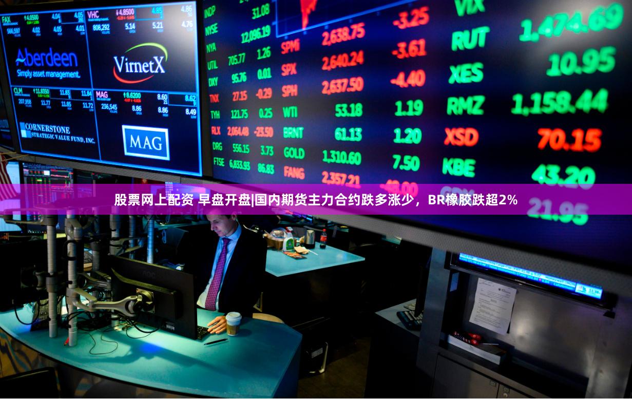 股票网上配资 早盘开盘|国内期货主力合约跌多涨少，BR橡胶跌超2%