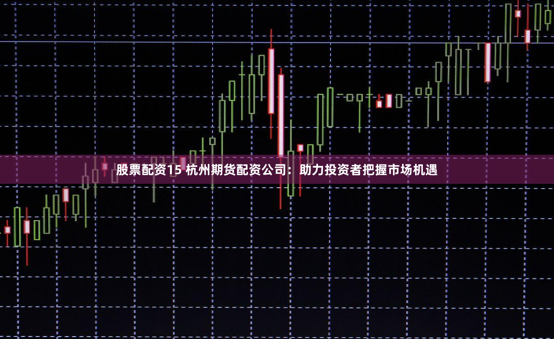 股票配资15 杭州期货配资公司：助力投资者把握市场机遇