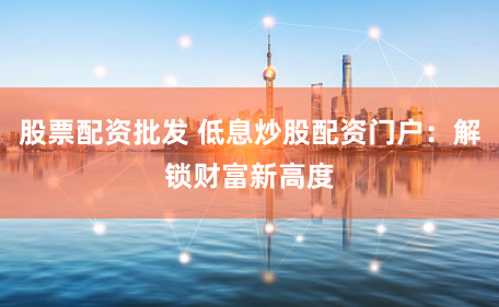 股票配资批发 低息炒股配资门户：解锁财富新高度