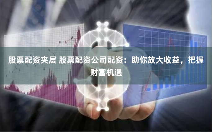 股票配资夹层 股票配资公司配资：助你放大收益，把握财富机遇