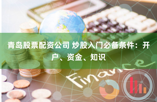 青岛股票配资公司 炒股入门必备条件：开户、资金、知识