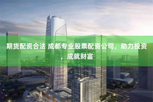 期货配资合法 成都专业股票配资公司，助力投资，成就财富