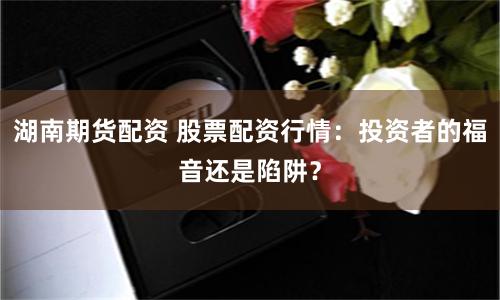 湖南期货配资 股票配资行情：投资者的福音还是陷阱？