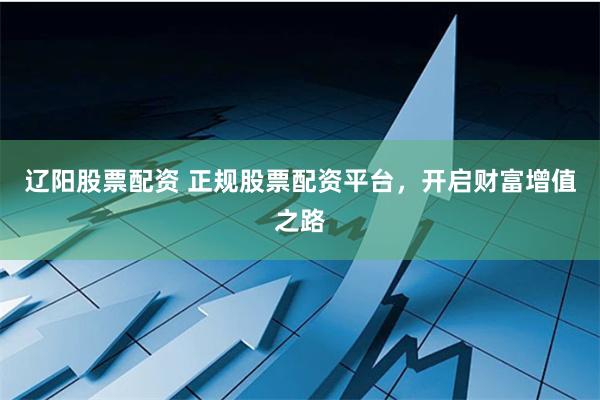 辽阳股票配资 正规股票配资平台，开启财富增值之路