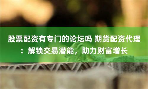股票配资有专门的论坛吗 期货配资代理：解锁交易潜能，助力财富增长