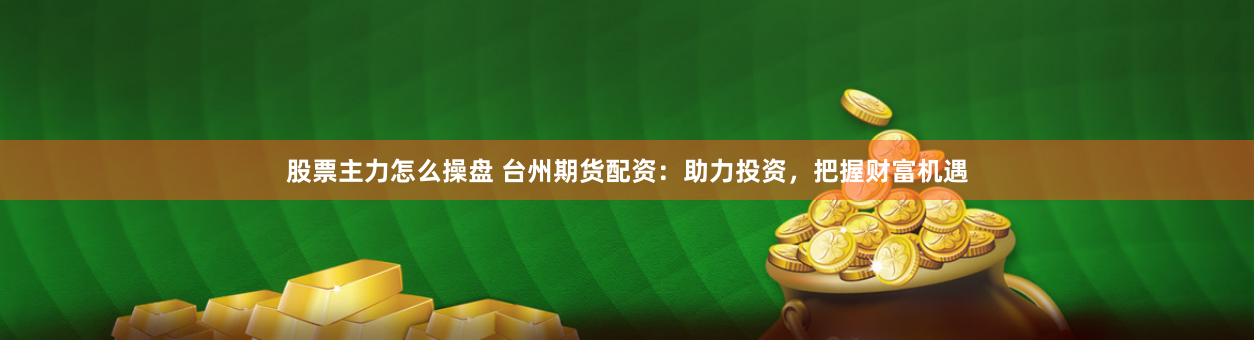 股票主力怎么操盘 台州期货配资：助力投资，把握财富机遇