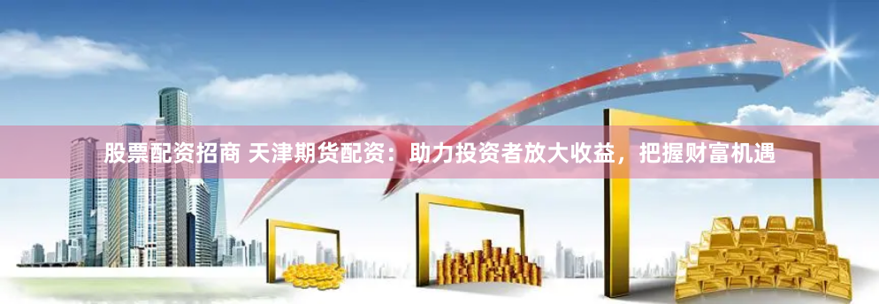 股票配资招商 天津期货配资:助力投资者放大收益,把握财富机遇