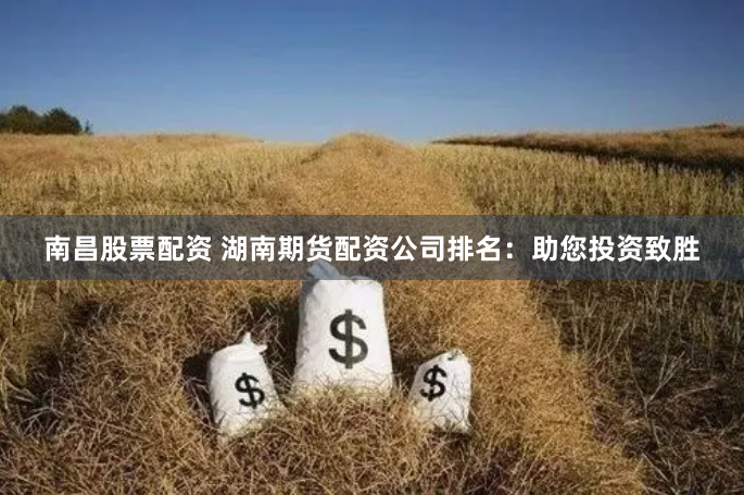 南昌股票配资 湖南期货配资公司排名：助您投资致胜