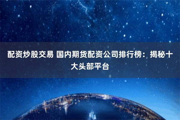 配资炒股交易 国内期货配资公司排行榜：揭秘十大头部平台