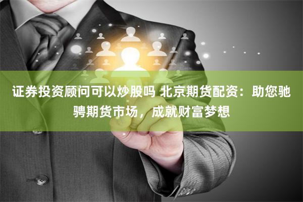 证券投资顾问可以炒股吗 北京期货配资：助您驰骋期货市场，成就财富梦想