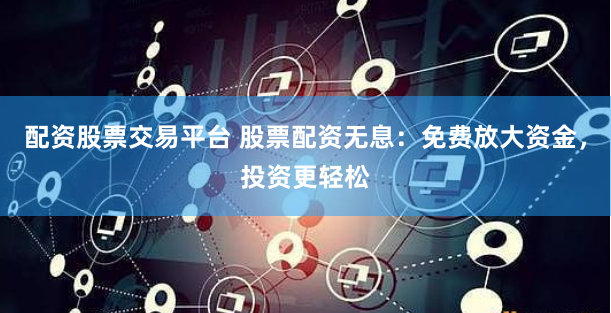 配资股票交易平台 股票配资无息：免费放大资金，投资更轻松