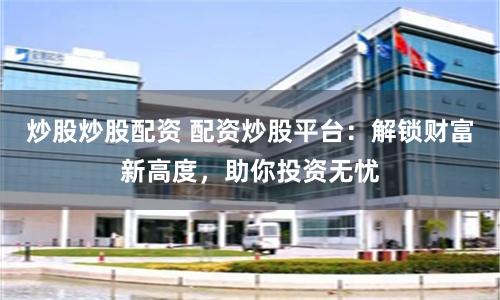 炒股炒股配资 配资炒股平台：解锁财富新高度，助你投资无忧