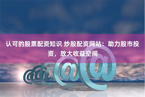 认可的股票配资知识 炒股配资网站：助力股市投资，放大收益空间