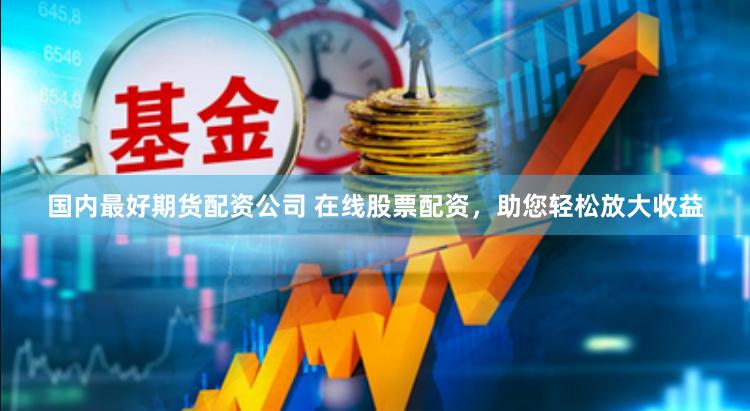 国内最好期货配资公司 在线股票配资，助您轻松放大收益