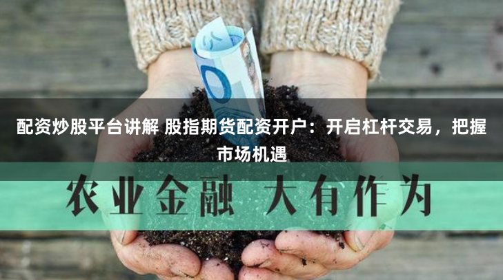 配资炒股平台讲解 股指期货配资开户：开启杠杆交易，把握市场机遇