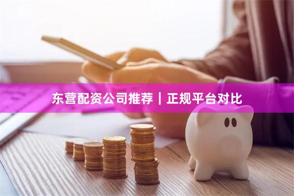 东营配资公司推荐｜正规平台对比