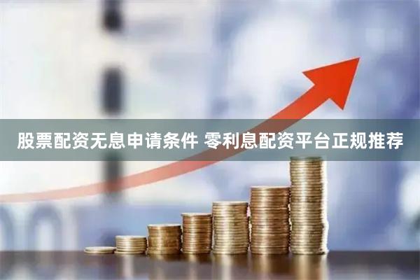 股票配资无息申请条件 零利息配资平台正规推荐