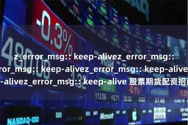 z_error_msg:: keep-alivez_error_msg:: keep-alivez_error_msg:: keep-alivez_error_msg:: keep-alivez_error_msg:: keep-alive 股票期货配资招商，正规平台低门槛